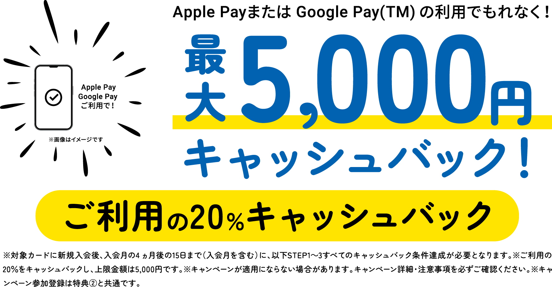 Apple PayまたはGoogle Pay(TM)の利用でもれなく!最大5,000円キャッシュバック!ご利用の20%キャッシュバック ※対象カードに新規入会後、入会月の4ヵ月後の15日まで(入会月を含む)に、以下STEP1〜3すべてのキャッシュバック条件達成が必要となります。※ご利用の20%をキャッシュバックし、上限金額は5,000円です。※キャンペーンが適用にならない場合があります。キャンペーン詳細・注意事項を必ずご確認ください。※キャンペーン参加登録は特典②と共通です。