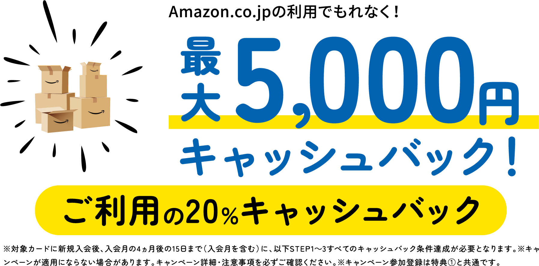 Amazon.co.jpの利用でもれなく!最大5,000円キャッシュバック!ご利用の20%キャッシュバック ※対象カードに新規入会後、入会月の4ヵ月後の15日まで(入会月を含む)に、以下STEP1〜3すべてのキャッシュバック条件達成が必要となります。※キャンペーンが適用にならない場合があります。キャンペーン詳細・注意事項を必ずご確認ください。※キャンペーン参加登録は特典①と共通です。
