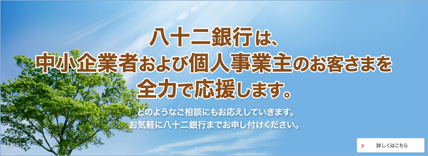 八十二銀行は、中小企業者および個人事業主のお客さまを 全力で応援します。どのようなご相談にもお応えしていきます。お気軽に八十二銀行までお申し付けください。 