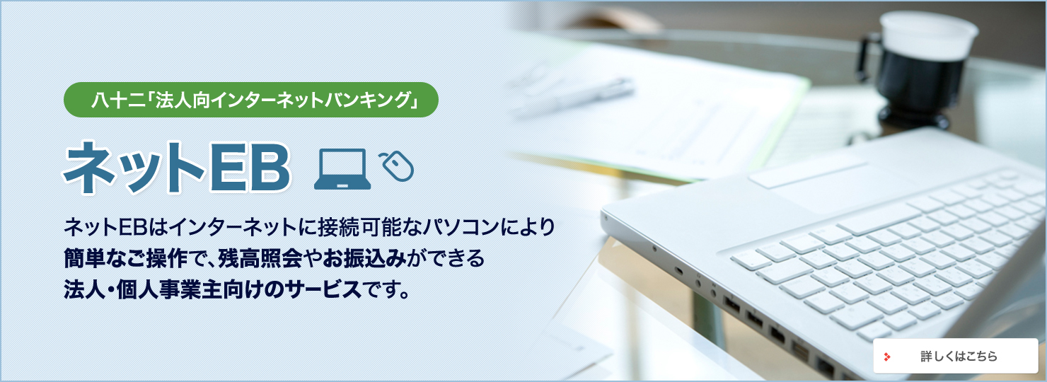 八十二「法人向インターネットバンキング」 ネットEB ネットEBはインターネットに接続可能なパソコンにより 簡単なご操作で、残高照会やお振込みができる法人・個人事業主向けのサービスです。