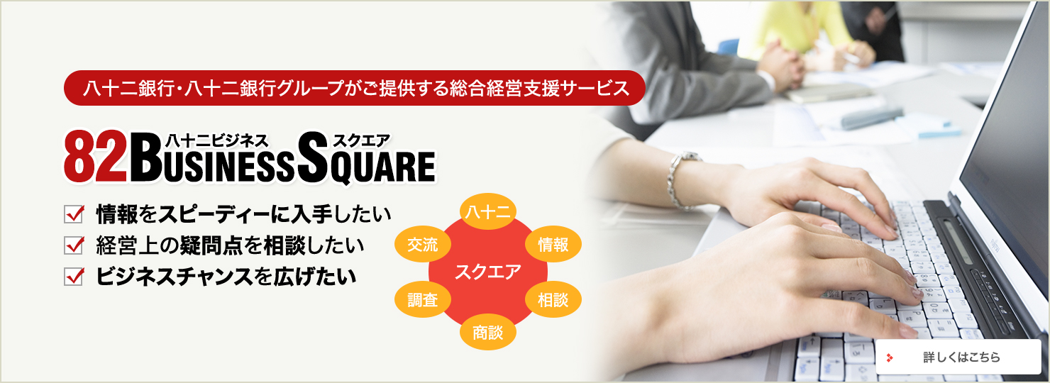 八十二銀行・八十二銀行グループがご提供する総合経営支援サービス 82BUSINESSSQUARE 情報をスピーディーに入手したい 経営上の疑問点を相談したい ビジネスチャンスを広げたい スクエア 八十二 情報 相談 商談 調査 交流