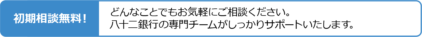 初期相談無料!どんなことでもお気軽にご相談ください。八十二銀行の専門チームがしっかりサポートいたします。