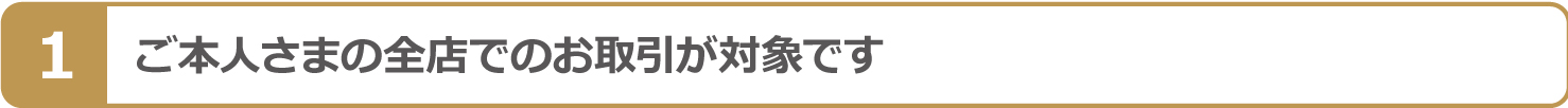 ご本人さまの全店でのお取引が対象です