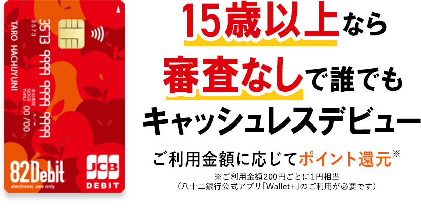 15歳以上なら審査なしで誰でもキャッシュレスデビュー ご利用金額に応じてポイント還元※ ※ご利用金額200円ごとに1円相当（八十二銀行公式アプリ「Wallet+」のご利用が必要です）