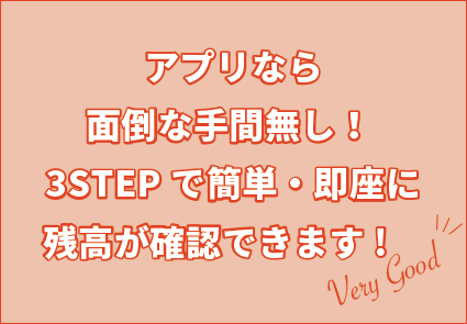 アプリなら面倒な手間無し！3STEPで簡単・即座に残高が確認できます!