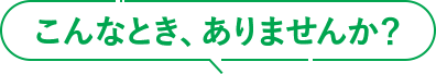 こんなとき、ありませんか？