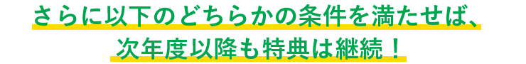 さらに以下のどちらかの条件を満たせば、次年度以降も特典は継続！