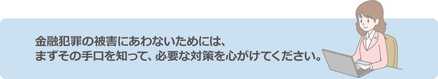 金融犯罪の被害にあわないためには、まずその手口を知って、必要な対策を心がけてください。