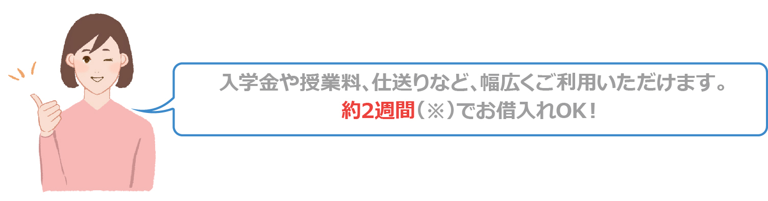 入学金や授業料、仕送りなど、幅広くご利用いただけます。約2週間でお借り入れOK!