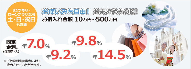 82プラザ・ローンプラザなら土・日・祝日も営業 お使いみち自由!おまとめもOK!お借入れ金額 10万円~500万円 固定金利※(保証料込)年7.0% 年9.2% 年9.8% 年14.5% ※ご融資利率は審査により決めさせていただきます。