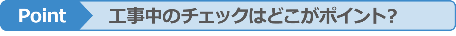 Point 工事中のチェックはどこがポイント？