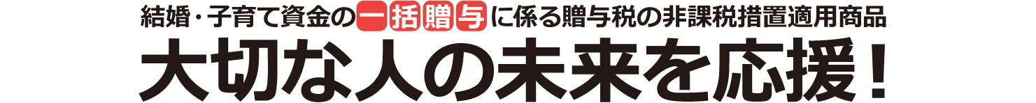 結婚・子育て資金の一括贈与に係る贈与税の非課税処置適用商品 大切な人の未来を応援！