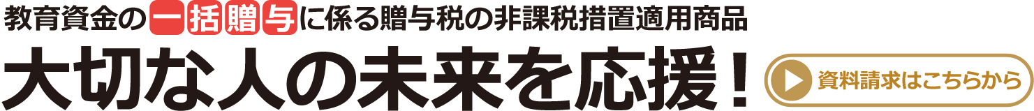 教育資金の一括贈与に係る贈与税の非課税措置適用商品 大切な人の未来を応援!