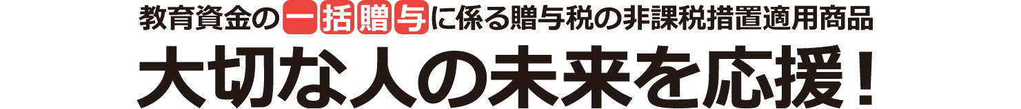 教育資金の一括贈与に係る贈与税の非課税措置適用商品 大切な人の未来を応援！