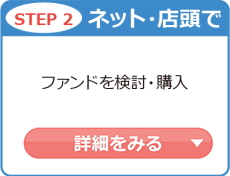 STEP2 ネット・店舗で ファンドを検討・購入 詳細をみる