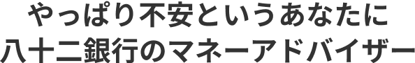 やっぱり不安というあなたに 八十二銀行のマネーアドバイザー